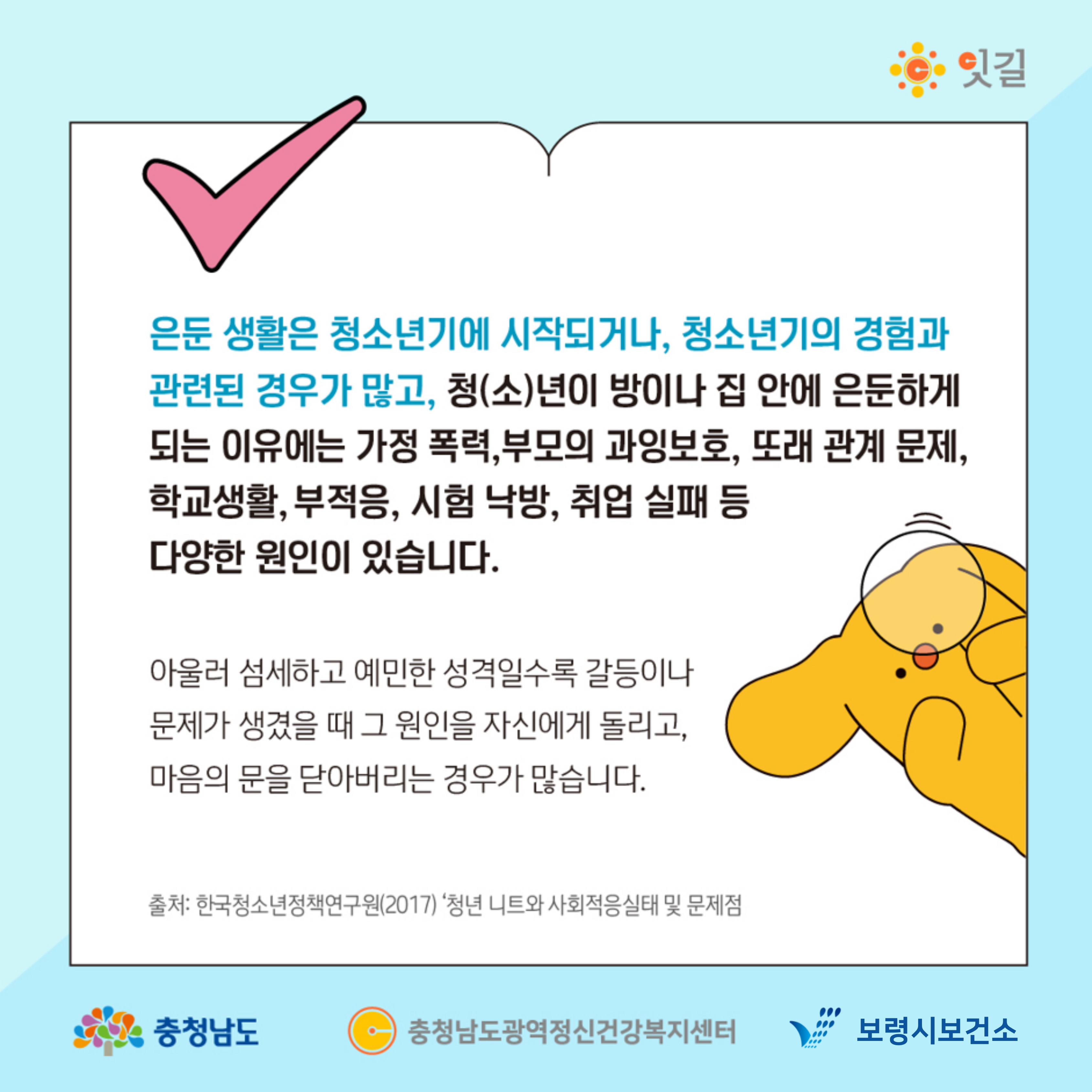 은둔 생활은 청소년기에 시작되거나, 청소년기의 경험과 관련된 경우가 많고, 청(소)년이 방이나 집 안에 은둔하게 되는 이유에는 가정 폭력, 부모의 과잉보호, 또래 관계 문제, 학교생활, 부적응, 시험 낙방, 취업 실패 등 다양한 원인이 있습니다. 아울러 섬세하고 예민한 성격일수록 갈등이나 문제가 생겼을 때 그 원인을 자신에게 돌리고, 마음의 문을 닫아버리는 경우가 많습니다. 출처: 한국청소년정책연구원(2017) 청년 니트와 사회적을 실태 및 문제점