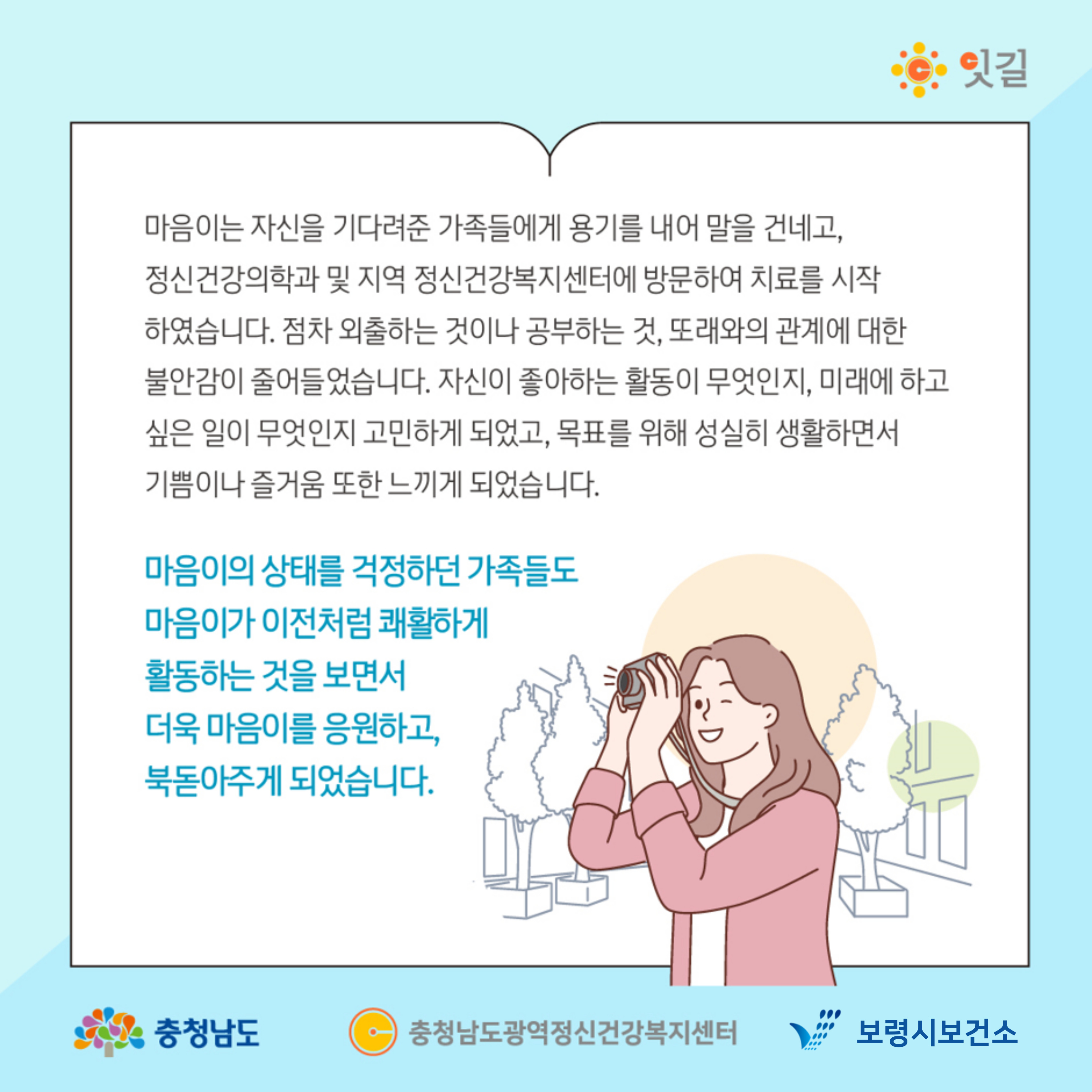 마음이는 자신을 기다려준 가족들에게 용기를 내어 말을 건네고, 정신건강의학과 및 지역 정신건강복지센터에 방문하여 치료를 시작하였습니다. 점차 외출하는 것이나 공부하는 것, 또래와의 관계에 대한 불안감이 줄어들었습니다. 자신이 좋아하는 활동이 무엇인지, 미래에 하고 싶은 일이 무엇인지 고민하게 되었고, 목표를 위해 성실히 생활하면서 기쁨이나 즐거움 또한 느끼게 되었습니다. 마음이의 상태를 걱정하던 가족들도 마음이가 이전처럼 쾌활하게 활동하는 것을 보면서 더욱 마음이를 응원하고, 북돋아주게 되었습니다.