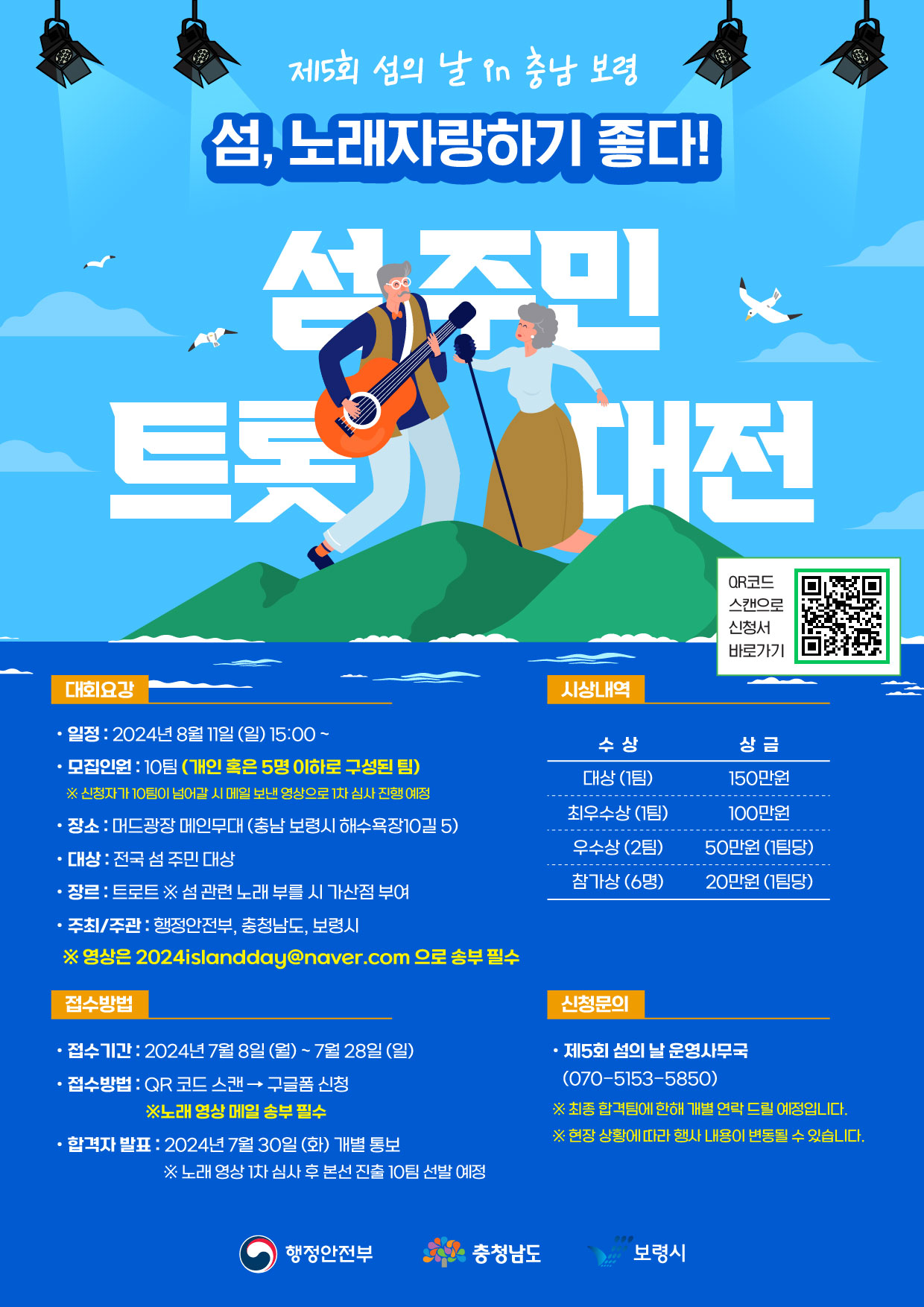 제5회 섬의 날 in 충남 보령 섬, 노래 자랑하기 좋다! 섬 주민 트롯 대전 대회 요강 일정: 2024년 8월 11일(일) 15:00~ 모집인원: 10팀(개인 혹은 5명 이하로 구성된 팀) *신청자가 10팀이 넘어갈 시 메일 보낸 영상으로 1차 심사 진행 예정 장소: 머드광장 메인무대(충남 보령시 해수욕장 10길 5) 대상: 전국 섬 주민 대상 장르: 트로트 ※섬 관련 노래 부를 시 가산점 부여 주최/주관: 행정안전부, 충청남도, 보령시 ※영상은 2024islandday@naver.com으로 송부 필수 접수방법 접수기간: 2024년 7월8일(월) ~ 7월 28일(일) 접수방법: QR코드 스캔 -> 구글폼 신청 ※노래 영상 1차 심사 후 본선 진출 10팀 선발 예정 시상내역 대상(1팀) 150만원, 최우수상(1팀) 100만원, 우수상(2팀) 50만원(1팀당) 참가상(6명) 20만원(1팀당) 신청문의 제5회 섬의 날 운영사무국(070-5153-5850) ※최종 합격팀에 한해 개별 연락 드릴 예정입니다. ※현장 상황에 따라 행사 내용이 변동될 수 있습니다.