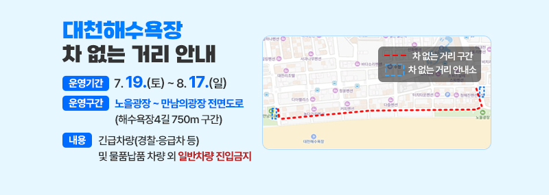 대천해수욕장 차 없는 거리 안내 -운영기간:7. 19.(토) ~ 8. 17.(일) -운영구간:노을광장 ~ 만남의광장 전면도로 (해수욕장4길 750m 구간) -내용:긴급차량(경찰·응급차 등) 및 물품납품 차량 외 일반차량 진입금지 (지도 이미지) 차없는 거리 구간 차 없는 거리 안내소